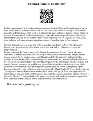 American Rockwell Controversy
In this research paper, I will be discussing the American illustrator Norman Rockwell, comparing his
work the Dr. Francis Schaeffer s criteria for art. I will discuss his technical mastery in the academic
principles and the message of his work as it relates to the major and minor themes. Norman Rockwell
was a well known American illustrator during the 1900s. His work was greatly admired because he
idealized the American life around him. While Rockwell himself was not religious, his work, using
great technical skill, communicated a positive message of morality found in America past.
Norman Rockwell was born in the late 1800s to a middle class family in New York. Rockwell s
interest in art began when his father would read novels by Charles ... Show more content on
Helpwriting.net ...
From a young age, he chose to study under George Bridgeman and Thomas Fogarty who were
considered to be more traditional, and looked up to artists such as Rembrandt and Brughel. He did
intense research for his paintings, and created backgrounds for his characters and props for his
settings. Norman Rockwell had an extensive process to his work, and created detailed sketches from
live models or photographs before he would begin to paint. In the early thirties, he did go to Paris and
attempt dynamic symmetry, but quickly went back to his traditional way of painting. Alden Hatch
states that Rockwell brings to his painting not only great talent, but superb technique and artistic
knowledge, bought by years of training and unceasing study. (Hatch/Rockwell, 9) Ben Sonder states in
The Legacy of Norman Rockwell that Rockwell had remarkable eye for detail, was rigorous in his
authenticity in rendering people and things, and possessed the academic trying and technical skills of a
fine artist. (Sonder, 7) Norman Rockwell s work, created with such idealized naturalism, captured the
lives and stories of the American people and emotionally connected with his
... Get more on HelpWriting.net ...
 