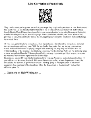 Line Correctional Framework
They can be attempted as grown ups and as grown ups, they ought to be permitted to vote. In the event
that an 18 year old can be subjected to the kind of out of line correctional framework that we have
founded in the United States, then he ought to most unquestionably be permitted to make a choice for
who he trusts ought to be his provincial judge, district prosecutor, sheriffs, and so on. Without the
privilege to vote, they are totally denied the privilege to pick who settles on choices that could change
their whole lives
18 year olds, generally, have occupations. They typically don t have lucrative occupations however
they are employments in any case. With the paychecks they make, they are paying expenses and
where is the reasonableness in paying charges with no say by the way they are utilized? Was the
witticism of one of the country s most notable occasions, The Boston Tea Party, not No imposing taxes
without any political benefit! ? By denying official grown up citizens the privilege to vote, we would
be burdened them without representation by and large.
Five reasons against 18 year olds having the right to vote are, Numerous individuals contend that 18
year olds are not keen and deceived. This stems from the secondary school dropout rate in specific
locales and the measure of graduates who don t wind up going to an organization of advanced
education. In a great deal of locales of just Ohio, the dropout rate is fundamentally higher than
different spots. For
... Get more on HelpWriting.net ...
 