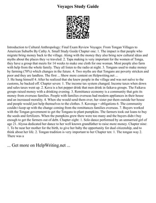 Voyages Study Guide
Introduction to Cultural Anthropology: Final Exam Review Voyages: From Tongan Villages to
American Suburbs By Cathy A. Small Study Guide Chapter one: 1. The impact is that people who
migrate bring money back to the village. Along with the money they also bring new cultural ideas and
myths about the places they ve traveled. 2. Tapa making is very important for the women of Tonga,
they have a group that meets for 14 weeks to make one cloth for one woman. Most people also farm
with help from the whole family. They all listen to the radio at night. 3. Tongans used to make money
by farming (70%) which changes in the future. 4. Two myths are that Tongans are poverty stricken and
poor and they are landless. The first ... Show more content on Helpwriting.net ...
3. He hung himself 4. After he realized that she knew people in the village and was not naïve to the
customs, he backed off. Chapter seven: 1. The income tax system changed. Income taxes when down
and sales taxes went up. 2. Kava is a hot pepper drink that men drink in faikava groups. The Faikava
groups raised money with a drinking evening. 3. Remittance economy is a community that gets its
money from overseas families. People with families overseas had modern appliances in their house
and an increased morality. 4. When she would send them over, her sister put them outside her house
and people would just help themselves to the clothes. 5. Kavenga = obligations 6. The community
couldn t keep up with the change coming from the remittances families overseas. 7. Buyers worked
with the Tongan government to get the Tongans to plant pumpkins. The farmers took out loans to buy
the seeds and fertilizers. When the pumpkins grew there were too many and the buyers didn t buy
enough to get the farmers out of debt. Chapter eight: 1. Solo dance performed by an unmarried girl of
age 21. Alyssa dedicated her dance to her well known grandfather to raise more money. Chapter nine:
1. To be near her mother for the birth, to give her baby the opportunity for dual citizenship, and to
think about her life. 2. Tongan tradition is very important to her Chapter ten: 1. The tongan way 2.
There was a
... Get more on HelpWriting.net ...
 