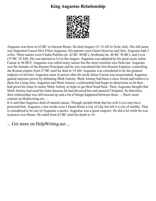 King Augustus Relationship
Augustus was born in 63 BC in Ancient Rome. He died August 19, 14 AD in Nola, Italy. His full name
was Imperator Caesar Divi Filius Augustus. His parents were Gaius Octavius and Atia. Augustus had 3
wifes. There names were Clodia Pulchra (m. 42 BC 40 BC), Scribonia (m. 40 BC 38 BC), and Livia
(37 BC 14 AD). He was married to Livia the longest. Augustus was adopted by his great uncle Julius
Caesar in 44 BCE. Augustus was called many names but the most common was Octavian. Augustus
was the founder of the Roman Principate and he was considered the first Roman Emperor, controlling
the Roman empire from 27 BC until he died in 14 AD. Augustus was considered to be the greatest
emperor of all time. Augustus came in power after his uncle Julius Caesar was assassinated. Augustus
gained supreme power by defeating Mark Antony. Mark Antony had been a close friend and relative to
them for a long time. Augustus and Mark Antony s relationship had began to deteriorate so he then
had given his sister to marry Mark Antony in hope to get their bond back. Then, Augustus thought that
Mark Antony had used his sister because he had divorced her and married Cleopatra. So therefore,
their relationship was still messed up and a lot of things happened between them. ... Show more
content on Helpwriting.net ...
It is said that Augustus died of natural causes. Though, people think that his wife Livia may have
poisoned him. Augustus s last words were I found Rome a city of clay but left it a city of marble. That
is considered to be one of Augustus s quotes. Augustus was a great emperor. He did a lot while he was
in power over Rome. He ruled from 63 BC until his death in 14
... Get more on HelpWriting.net ...
 