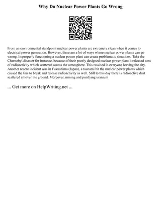 Why Do Nuclear Power Plants Go Wrong
From an environmental standpoint nuclear power plants are extremely clean when it comes to
electrical power generation. However, there are a lot of ways where nuclear power plants can go
wrong. Improperly functioning a nuclear power plant can create problematic situations. Take the
Chernobyl disaster for instance, because of their poorly designed nuclear power plant it released tons
of radioactivity which scattered across the atmosphere. This resulted in everyone leaving the city.
Another recent incident was in Fukushima (Japan), a tsunami hit the nuclear power plants which
caused the tins to break and release radioactivity as well. Still to this day there is radioactive dust
scattered all over the ground. Moreover, mining and purifying uranium
... Get more on HelpWriting.net ...
 