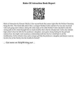 Rules Of Attraction Book Report
Rules of Attraction by Simone Elkeles is her second book that comes right after the Perfect Chemistry
being the first. This book talks about Alex s youngest brother Carlos and how he was also involved
with such gangs and violence, taking the same steps as his older brother Carlos decided to take the
wrong path in life which brought him to much troubles then what he already had. Carlos also attends
high school where he falls for his professor s daughter, soon gains strong feeling for the girl and
realizes how she might want to pursue a relationship with him but he is held back in all the
troublesome, Carlos afraid to lose such a unique girl like the professor s daughter and doesn t want to
involve her or her family into the trouble he himself
... Get more on HelpWriting.net ...
 