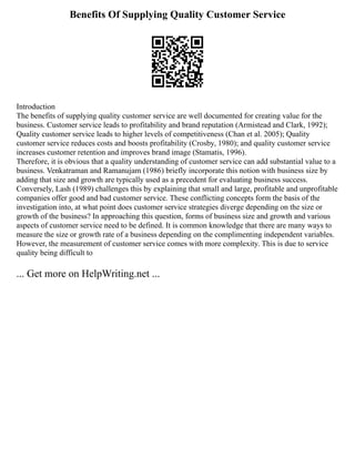 Benefits Of Supplying Quality Customer Service
Introduction
The benefits of supplying quality customer service are well documented for creating value for the
business. Customer service leads to profitability and brand reputation (Armistead and Clark, 1992);
Quality customer service leads to higher levels of competitiveness (Chan et al. 2005); Quality
customer service reduces costs and boosts profitability (Crosby, 1980); and quality customer service
increases customer retention and improves brand image (Stamatis, 1996).
Therefore, it is obvious that a quality understanding of customer service can add substantial value to a
business. Venkatraman and Ramanujam (1986) briefly incorporate this notion with business size by
adding that size and growth are typically used as a precedent for evaluating business success.
Conversely, Lash (1989) challenges this by explaining that small and large, profitable and unprofitable
companies offer good and bad customer service. These conflicting concepts form the basis of the
investigation into, at what point does customer service strategies diverge depending on the size or
growth of the business? In approaching this question, forms of business size and growth and various
aspects of customer service need to be defined. It is common knowledge that there are many ways to
measure the size or growth rate of a business depending on the complimenting independent variables.
However, the measurement of customer service comes with more complexity. This is due to service
quality being difficult to
... Get more on HelpWriting.net ...
 