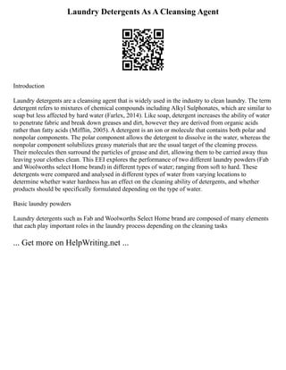 Laundry Detergents As A Cleansing Agent
Introduction
Laundry detergents are a cleansing agent that is widely used in the industry to clean laundry. The term
detergent refers to mixtures of chemical compounds including Alkyl Sulphonates, which are similar to
soap but less affected by hard water (Farlex, 2014). Like soap, detergent increases the ability of water
to penetrate fabric and break down greases and dirt, however they are derived from organic acids
rather than fatty acids (Mifflin, 2005). A detergent is an ion or molecule that contains both polar and
nonpolar components. The polar component allows the detergent to dissolve in the water, whereas the
nonpolar component solubilizes greasy materials that are the usual target of the cleaning process.
Their molecules then surround the particles of grease and dirt, allowing them to be carried away thus
leaving your clothes clean. This EEI explores the performance of two different laundry powders (Fab
and Woolworths select Home brand) in different types of water; ranging from soft to hard. These
detergents were compared and analysed in different types of water from varying locations to
determine whether water hardness has an effect on the cleaning ability of detergents, and whether
products should be specifically formulated depending on the type of water.
Basic laundry powders
Laundry detergents such as Fab and Woolworths Select Home brand are composed of many elements
that each play important roles in the laundry process depending on the cleaning tasks
... Get more on HelpWriting.net ...
 