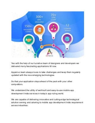 Yes with the help of our lucrative team of designers and developers we
delivered many fascinating applications till now.
Appsinvo team always loves to take challenges and keep them regularly
updated with the new emerging technologies.
So that your application stays ahead of the pack with your other
competitors.
We understand the utility of well-built and easy-to-use mobile app
development India services in today’s app-ruling world.
We are capable of delivering innovative and cutting-edge technological
solution serving and catering to mobile app development India requirement
across industries:
 