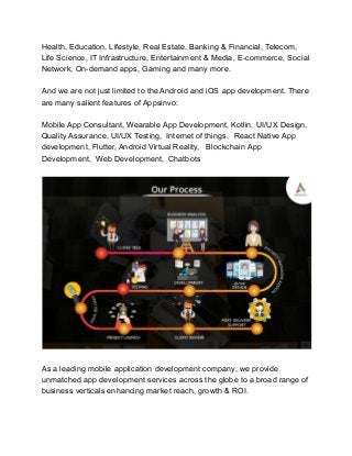 Health, Education, Lifestyle, Real Estate, Banking & Financial, Telecom,
Life Science, IT Infrastructure, Entertainment & Media, E-commerce, Social
Network, On-demand apps, Gaming and many more.
And we are not just limited to the Android and iOS app development. There
are many salient features of Appsinvo:
Mobile App Consultant, Wearable App Development, Kotlin, UI/UX Design,
Quality Assurance, UI/UX Testing, Internet of things, React Native App
development, Flutter, Android Virtual Reality, Blockchain App
Development, Web Development, Chatbots
As a leading mobile application development company, we provide
unmatched app development services across the globe to a broad range of
business verticals enhancing market reach, growth & ROI.
 