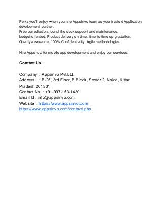 Perks you’ll enjoy when you hire Appsinvo team as your trusted Application
development partner:
Free consultation, round the clock support and maintenance,
budget-oriented, Product delivery on time, time-to-time up-gradation,
Quality assurance, 100% Confidentiality, Agile methodologies.
Hire Appsinvo for mobile app development and enjoy our services.
Contact Us
Company : Appsinvo Pvt.Ltd.
Address : B-25, 3rd Floor, B Block, Sector 2, Noida, Uttar
Pradesh 201301
Contact No. : +91-997-153-1430
Email Id : info@appsinvo.com
Website : https://www.appsinvo.com
https://www.appsinvo.com/contact.php
 