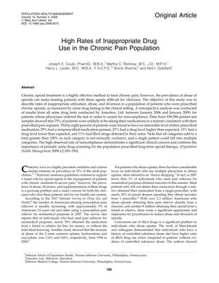 Original Article
High Rates of Inappropriate Drug
Use in the Chronic Pain Population
Joseph E. Couto, PharmD., M.B.A.,1
Martha C. Romney, M.S., J.D., M.P.H.,1
Harry L. Leider, M.D., M.B.A., F.A.C.P.E.,2
Smiriti Sharma,3
and Neil I. Goldfarb1
Abstract
Chronic opioid treatment is a highly effective method to treat chronic pain; however, the prevalence of abuse of
opioids can make treating patients with these agents difﬁcult for clinicians. The objective of this study was to
describe rates of inappropriate utilization, abuse, and diversion in a population of patients who were prescribed
chronic opioids, as measured by urine drug testing in the clinical setting. A retrospective analysis was conducted
of results from all urine drug tests conducted by Ameritox, Ltd. between January 2006 and January 2009, for
patients whose physicians ordered the test in order to screen for noncompliance. Data from 938,586 patient test
samples showed that 75% of patients were unlikely to be taking their medications in a manner consistent with their
prescribed pain regimen. Thirty-eight percent of patients were found to have no detectable level of their prescribed
medication, 29% had a nonprescribed medication present, 27% had a drug level higher than expected, 15% had a
drug level lower than expected, and 11% had illicit drugs detected in their urine. Note that all categories add to a
total greater than 100% as each category is not mutually exclusive, and a single patient could fall into multiple
categories. The high observed rate of noncompliance demonstrates a signiﬁcant clinical concern and conﬁrms the
importance of periodic urine drug screening for the population prescribed long-term opioid therapy. (Population
Health Management 2009;12:185–190)
Chronic pain is a highly prevalent condition and various
studies estimate its prevalence at 15% of the adult pop-
ulation.1, 2
National consensus guidelines continue to support
a major role for opioid agents in the management of patients
with chronic moderate-to-severe pain,3
however, the preva-
lence of abuse, diversion, and supplementation of these drugs
is a growing problem and a major concern for both the clini-
cians who treat these patients and for our health care system.
According to the 2007 National Survey on Drug Use and
Health,4
the number of Americans abusing prescription pain
relievers is steadily increasing, with approximately 5% of
Americans 12 years old and older using a prescription pain
reliever for nonmedical purposes in 2007. The survey also
reports that of individuals who had used pain relievers for
nonmedical purposes, nearly 70% obtained the medication
from a friend or relative for free, for money, or without the
individual knowing. Another study showed that the increase
of abuse of the 2 most common opiates, hydrocodone and
oxycodone, rose 116% and 166%, respectively, from 1994 to
2000.5
For patients who abuse opiates, there has been considerable
focus on individuals who see multiple physicians to obtain
opiates, often referred to as ‘‘doctor shopping.’’ In fact, in 2007
fewer than 3% of individuals who used pain relievers for
nonmedical purposes obtained narcotics in this manner. Most
patients who did not obtain their medication through a rela-
tive obtained their medication from a single prescriber, with
nearly 20% of opioid abusers reporting they obtain narcotics
from 1 prescriber.4
With over 2.3 million Americans who
abuse opioids obtaining their pain reliever directly from a
clinician, and another 8 million obtaining their opioid from a
friend or relative, there exists a signiﬁcant opportunity and
imperative for practitioners to reduce abuse and diversion of
opioids.
Concurrent use of illicit drugs is a signiﬁcant problem in
individuals who abuse opiates. The work of Manchikanti
and colleagues demonstrated that individuals who have a
history of controlled substance abuse also have higher rates
of illicit drug use when compared to patients without evi-
dence of controlled substance abuse. The authors showed
1
Jefferson School of Population Health, Thomas Jefferson University, Philadelphia, Pennsylvania.
2
Ameritox, Ltd., Baltimore, Maryland.
3
Jefferson Medical College, Thomas Jefferson University, Philadelphia, Pennsylvania.
POPULATION HEALTH MANAGEMENT
Volume 12, Number 4, 2009
ª Mary Ann Liebert, Inc.
DOI: 10.1089=pop.2009.0015
185
 
