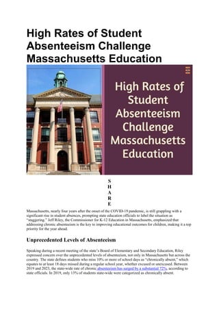 High Rates of Student
Absenteeism Challenge
Massachusetts Education
S
H
A
R
E
Massachusetts, nearly four years after the onset of the COVID-19 pandemic, is still grappling with a
significant rise in student absences, prompting state education officials to label the situation as
“staggering.” Jeff Riley, the Commissioner for K-12 Education in Massachusetts, emphasized that
addressing chronic absenteeism is the key to improving educational outcomes for children, making it a top
priority for the year ahead.
Unprecedented Levels of Absenteeism
Speaking during a recent meeting of the state’s Board of Elementary and Secondary Education, Riley
expressed concern over the unprecedented levels of absenteeism, not only in Massachusetts but across the
country. The state defines students who miss 10% or more of school days as “chronically absent,” which
equates to at least 18 days missed during a regular school year, whether excused or unexcused. Between
2019 and 2023, the state-wide rate of chronic absenteeism has surged by a substantial 72%, according to
state officials. In 2019, only 13% of students state-wide were categorized as chronically absent.
 