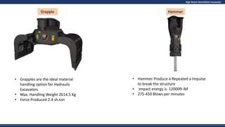 High Reach Demolition Excavator
• Grapples are the ideal material
handling option for Hydraulic
Excavators
• Max. Handling Weight 2614.5 Kg
• Force Produced 2.4 sh.ton
• Hammer Produce a Repeated a Impulse
to break the structure
• Impact energy is 12000ft-lbf
• 275-450 Blows per minutes
Grapple Hammer
 