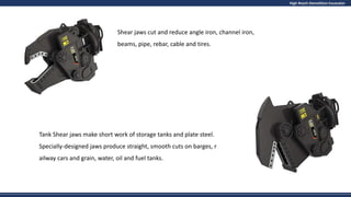 High Reach Demolition Excavator
Shear jaws cut and reduce angle iron, channel iron,
beams, pipe, rebar, cable and tires.
Tank Shear jaws make short work of storage tanks and plate steel.
Specially-designed jaws produce straight, smooth cuts on barges, r
ailway cars and grain, water, oil and fuel tanks.
 