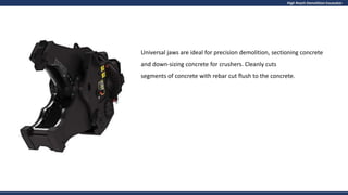 High Reach Demolition Excavator
Universal jaws are ideal for precision demolition, sectioning concrete
and down-sizing concrete for crushers. Cleanly cuts
segments of concrete with rebar cut flush to the concrete.
 
