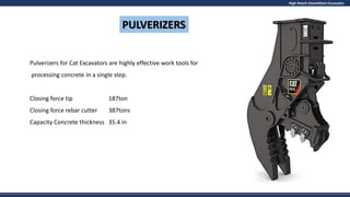 High Reach Demolition Excavator
PULVERIZERS
Pulverizers for Cat Excavators are highly effective work tools for
processing concrete in a single step.
Closing force tip 187ton
Closing force rebar cutter 387tons
Capacity Concrete thickness 35.4 in
 