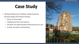 High Reach Demolition Excavator
Case Study
• Old Myer Building (corner of William and Murray Streets)
Horseshoe Bridge, Perth, Western Australia
• Total of 13 stories Tower
• 120,000-square-foot is the total area.
• CAT 385 CL Ultra High Demolition (UHD) Excavator was used.
• 12 week time taken in full demolition.
 