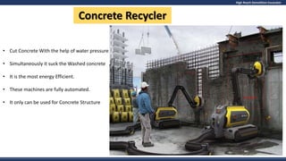 High Reach Demolition Excavator
Concrete Recycler
• Cut Concrete With the help of water pressure
• Simultaneously it suck the Washed concrete
• It is the most energy Efficient.
• These machines are fully automated.
• It only can be used for Concrete Structure
 