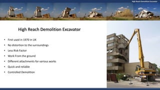 High Reach Demolition Excavator
High Reach Demolition Excavator
• First used in 1970 in UK
• No distortion to the surroundings
• Less Risk Factor
• Work From the ground
• Different attachments for various works
• Quick and reliable
• Controlled Demolition
 