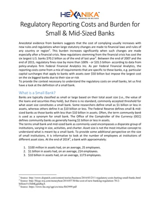Regulatory Reporting Costs and Burden for
Small & Mid-Sized Banks
Anecdotal evidence from bankers suggests that the cost of complying usually increases with
new rules and regulations when large statutory changes are made to financial laws and rules of
any country or region1
. This burden increases significantly when such changes are made
especially after a financial crisis. New regulations stemming from the financial crisis has cost the
six largest U.S. banks $70.2 billion as of the end of last year2
. Between the end of 2007 and the
end of 2015, regulatory fines rose by more than 100% - or $35.5 billion- according to data from
policy-analysis firm Federal Financial Analytics Inc. As per Federal Financial Analytics, the
reporting costs come from a mix of requirements that are specific to these banks, e.g. particular
capital surcharges that apply to banks with assets over $50 billion but impose the largest cost
on the six biggest banks due to their size or risk
To provide the context necessary to understand the regulatory costs on small banks, let us first
have a look at the definition of a small bank.
What is a Small Bank?
Banks are typically classified as small or large based on their total asset size (i.e., the value of
the loans and securities they hold), but there is no standard, commonly accepted threshold for
what asset size constitutes a small bank. Some researchers define small as $1 billion or less in
assets, whereas others define it as $10 billion or less. The Federal Reserve defines small & mid-
sized banks as those banks with less than $10 billion in assets. Often, the term community bank
is used as a synonym for small bank. The Office of the Comptroller of the Currency (OCC)
defines community banks as generally having $1 billion or less in assets.
The terms small bank and mid-sized bank as commonly used encompasses a disparate group of
institutions, varying in size, activities, and charter. Asset size is not the most intuitive concept to
understand what is meant by a small bank. To provide some additional perspective on the size
of small institutions, it is informative to look at the number of employees at institutions of
different asset sizes. At the end of 20143
, a bank with approximately:
1. $100 million in assets had, on an average, 25 employees.
2. $1 billion in assets had, on an average, 214 employees.
3. $10 billion in assets had, on an average, 1173 employees.
1
Source: http://www.dispatch.com/content/stories/business/2016/03/25/1-regulatory-costs-hurting-small-banks.html
2
Source: http://blogs.wsj.com/moneybeat/2014/07/30/the-cost-of-new-banking-regulation-70-2-
billion/#:t3lnbKjgIaBajA
3
Source: https://www.fas.org/sgp/crs/misc/R43999.pdf
 