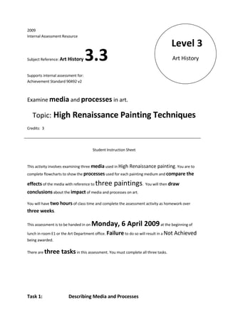 2009
Internal Assessment Resource

                                                                                   Level 3
                                    3.3                                            Art History
Subject Reference: Art History


Supports internal assessment for:
Achievement Standard 90492 v2



Examine media and processes in art.

   Topic: High Renaissance Painting Techniques
Credits: 3




                                        Student Instruction Sheet


This activity involves examining three media used in High
                                                        Renaissance painting. You are to
complete flowcharts to show the processes used for each painting medium and compare the

effects of the media with reference to three        paintings. You will then draw
conclusions about the impact of media and processes on art.

You will have two hours of class time and complete the assessment activity as homework over
three weeks.

                                        Monday, 6 April 2009 at the beginning of
This assessment is to be handed in on

lunch in room E1 or the Art Department office. Failure to do so will result in a Not   Achieved
being awarded.

             three tasks in this assessment. You must complete all three tasks.
There are




Task 1:                   Describing Media and Processes
 