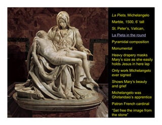 La Pieta, Michelangelo
Marble, 1500, 6’ tall
St. Peter’s, Vatican,
La Pieta in the round
Pyramidal composition
Monumental
Heavy drapery masks
Mary’s size as she easily
holds Jesus in here lap
Only work Michelangelo
ever signed
Shows Mary’s beauty
and grief
Michelangelo was
Ghirlandaio’s apprentice
Patron French cardinal
“Set free the image from
the stone”
 