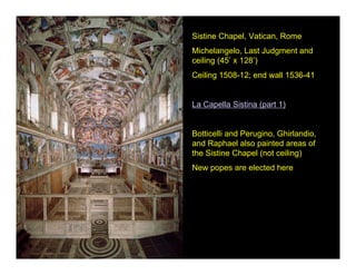 Sistine Chapel, Vatican, Rome
Michelangelo, Last Judgment and
ceiling (45’ x 128’)
Ceiling 1508-12; end wall 1536-41


La Capella Sistina (part 1)


Botticelli and Perugino, Ghirlandio,
and Raphael also painted areas of
the Sistine Chapel (not ceiling)
New popes are elected here
 