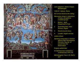 Last Judgment, Sistine Chapel,
      Michelangelo
1536-41, Vatican, Rome
No cornice divisions like ceiling
Mannerism shown in distortions
    of body, elongations,
    crowded groups
1.    Bottom: dead
      rising/mouth of hell
2.    Ascending elect, desc.
      Sinners, angels
3.    Saved around Jesus
4.    Lunette: Angels w/cross
Justice shown
Spiraling composition a reaction
      against High Renaissance
      harmony; disunity of
      church from the
      Reformation
Drapery added later
St. Bartholomew modeled on
      contemporary critic LOL
Michelangelos’ face in St. Bart’s
     skin
 