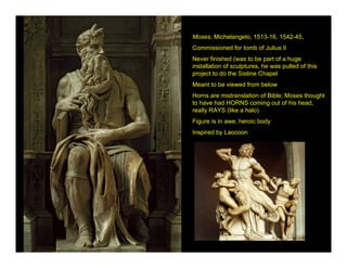 Moses, Michelangelo, 1513-16, 1542-45,
Commissioned for tomb of Julius II
Never finished (was to be part of a huge
installation of sculptures, he was pulled of this
project to do the Sistine Chapel
Meant to be viewed from below
Horns are mistranslation of Bible; Moses thought
to have had HORNS coming out of his head,
really RAYS (like a halo)
Figure is in awe, heroic body
Inspired by Laocoon
 