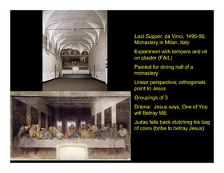 Last Supper, da Vinci, 1495-98,
Monastery in Milan, Italy
Experiment with tempera and oil
on plaster (FAIL)
Painted for dining hall of a
monastery
Linear perspective; orthogonals
point to Jesus
Groupings of 3
Drama: Jesus says, One of You
will Betray ME
Judas falls back clutching his bag
of coins (bribe to betray Jesus)
 