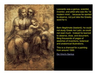 Leonardo was a genius, scientist,
inventor, and artist who was the 1st
modern mind… because he wanted
to observe, not just take the Greeks
word for it.


Born illegitimate (bastard), he could
not study Greek nor Latin, so could
not read much. Instead he learned
to observe, draw, and document,
filing thousands of pages of
sketches of inventions, botanical
and anatomical illustrations.
This is a charcoal for a painting
from around 1500.
Da Vinci's Genius
 