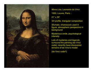 Mona Lisa, Leonardo da Vinci
1503, Louvre, Paris…
21” x 30”
3/4 profile, triangular composition
Sfumato, chiaroscuro used in
figure, atmospheric perspective in
background
Mysterious smile, psychological
intensity
Lots of mysteries and legends
surround this painting (da Vinci
code); recently have discovered
remains of da Vinci’s model
(da Vinci code?)
 