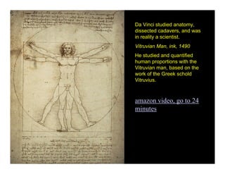 Da Vinci studied anatomy,
dissected cadavers, and was
in reality a scientist.
Vitruvian Man, ink, 1490
He studied and quantified
human proportions with the
Vitruvian man, based on the
work of the Greek schold
Vitruvius.



amazon video, go to 24
minutes
 