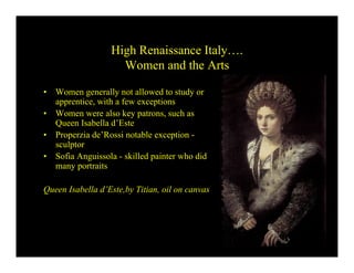 High Renaissance Italy….
                     Women and the Arts

•   Women generally not allowed to study or
    apprentice, with a few exceptions
•   Women were also key patrons, such as
    Queen Isabella d’Este
•   Properzia de’Rossi notable exception -
    sculptor
•   Sofia Anguissola - skilled painter who did
    many portraits

Queen Isabella d’Este,by Titian, oil on canvas
 