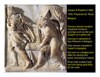 Joseph & Potiphar’s Wife
1525, Properzia de’ Rossi
Bologna


Famous woman sculptor;
mastered miniature
carvings such as the Last
Supper on a peach pit!
Carving in cathedral of
San Petronio in Bologna
Only woman included in
Vasari’s biography
Got over an unhappy love
affair by carving this
panel, according to Vasari
Rival male sculptor kept
her from being paid fairly
for her work
 
