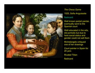 The Chess Game
1525, Sofia Anguissola
flashcard
Well known portait painter,
eventually went to the
Spanish court
Well educated in the arts,
did portraits but due to
here social status and
gender could not sell them
Michelangelo critiqued
one of her drawings
Court painter in Spain for
20 yers
Rivaled Titian
flashcard
 