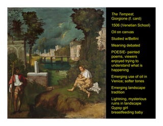 The Tempest,
Giorgione (f. card)
1506 (Venetian School)
Oil on canvas
Studied w/Bellini
Meaning debated
POESIE- painted
poems, viewers
enjoyed trying to
understand what is
happening
Emerging use of oil in
Venice; softer tones
Emerging landscape
tradition
Lightning, mysterious
ruins in landscape
Gypsy girl
breastfeeding baby
 