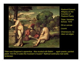 Pastoral Concert,
                                                                    Allegory on the
                                                                    Invention of
                                                                    Pastoral Poetry
                                                                    Titian, Venetian
                                                                    School, 1510
                                                                    Oil on canvas
                                                                    Louvre
                                                                    Chiaroscuro, no
                                                                    clear cut edges




Titian was Giogrione’s apprentice. Also studied with Bellini … again poesie, painted
poem. Are the 2 nudes the musician’s muses? Mythical world plus real world,
landscape
 
