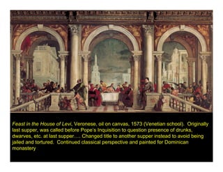 Feast in the House of Levi, Veronese, oil on canvas, 1573 (Venetian school). Originally
last supper, was called before Pope’s Inquisition to question presence of drunks,
dwarves, etc. at last supper…. Changed title to another supper instead to avoid being
jailed and tortured. Continued classical perspective and painted for Dominican
monastery
 