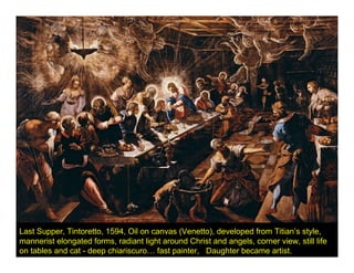 Last Supper, Tintoretto, 1594, Oil on canvas (Venetto), developed from Titian’s style,
mannerist elongated forms, radiant light around Christ and angels, corner view, still life
on tables and cat - deep chiariscuro… fast painter, Daughter became artist.
 