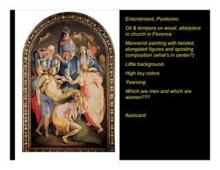 Entombment, Pontormo
Oil & tempera on wood, altarpiece
in church in Florence
Mannerist painting with twisted,
elongated figures and spiraling
composition (what’s in center?)
Little background.
High key colors
Yearning
Which are men and which are
women???


flashcard
 