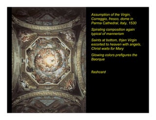 Assumption of the Virgin,
Correggio, fresco, dome in
Parma Cathedral, Italy, 1530
Spiraling composition again
typical of mannerism
Saints at bottom, thjen Virgin
escorted to heaven with angels,
Christ waits for Mary
Glowing colors prefigures the
Baorque


flashcard
 