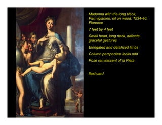Madonna with the long Neck,
Parmigianino, oil on wood, 1534-40,
Florence
7 feet by 4 feet
Small head, long neck, delicate,
graceful gestures
Elongated and detahced limbs
Column perspective looks odd
Pose reminiscent of la Pieta


flashcard
 
