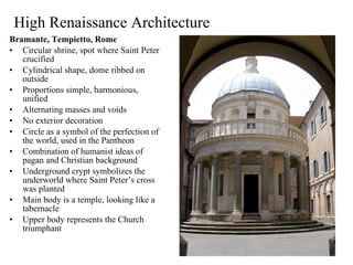 High Renaissance Architecture Bramante, Tempietto, Rome Circular shrine, spot where Saint Peter crucified Cylindrical shape, dome ribbed on outside Proportions simple, harmonious, unified Alternating masses and voids No exterior decoration Circle as a symbol of the perfection of the world, used in the Pantheon Combination of humanist ideas of pagan and Christian background Underground crypt symbolizes the underworld where Saint Peter’s cross was planted Main body is a temple, looking like a tabernacle Upper body represents the Church triumphant 