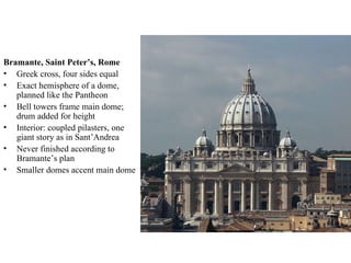 Bramante, Saint Peter’s, Rome Greek cross, four sides equal Exact hemisphere of a dome, planned like the Pantheon Bell towers frame main dome; drum added for height Interior: coupled pilasters, one giant story as in Sant’Andrea Never finished according to Bramante’s plan Smaller domes accent main dome 