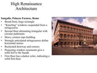 High Renaissance Architecture Sangallo, Palazzo Farnese, Rome Broad front, huge rectangle “ Kneeling” windows suspended from a stringcourse Second floor alternating triangular with circular pediments Heavy cornice tops building Strongly articulated stringcourses define horizontal stories Rusticated doorway and corners Projecting window casements give a solid feel to the façade First floor has a darker color, indicating a solid firm base 