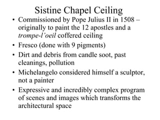 Sistine Chapel Ceiling Commissioned by Pope Julius II in 1508 – originally to paint the 12 apostles and a  trompe-l’oeil  coffered ceiling Fresco (done with 9 pigments) Dirt and debris from candle soot, past cleanings, pollution Michelangelo considered himself a sculptor, not a painter Expressive and incredibly complex program of scenes and images which transforms the architectural space 