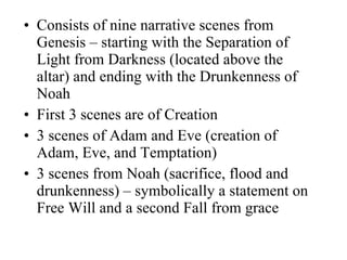 Consists of nine narrative scenes from Genesis – starting with the Separation of Light from Darkness (located above the altar) and ending with the Drunkenness of Noah First 3 scenes are of Creation 3 scenes of Adam and Eve (creation of Adam, Eve, and Temptation) 3 scenes from Noah (sacrifice, flood and drunkenness) – symbolically a statement on Free Will and a second Fall from grace 