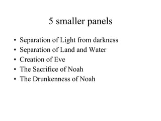 5 smaller panels Separation of Light from darkness Separation of Land and Water Creation of Eve The Sacrifice of Noah The Drunkenness of Noah 