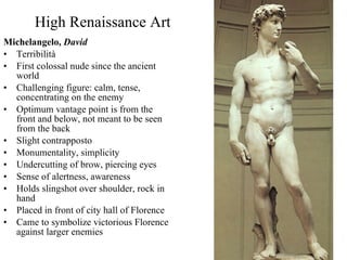 High Renaissance Art Michelangelo,  David Terribilità First colossal nude since the ancient world Challenging figure: calm, tense, concentrating on the enemy Optimum vantage point is from the front and below, not meant to be seen from the back Slight contrapposto Monumentality, simplicity Undercutting of brow, piercing eyes Sense of alertness, awareness Holds slingshot over shoulder, rock in hand Placed in front of city hall of Florence Came to symbolize victorious Florence against larger enemies 