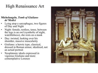 High Renaissance Art Michelangelo,  Tomb of Giuliano de’Medici Lying atop a sarcophagus, two figures of Day and Night  Night: female, restless, tense, between the legs is an owl (symbolic of night, watchfulness), she rests on a mask Day: twisted, looking over his shoulder, massive muscularity Giuliano: a heroic type, classical, dressed in Roman armor, idealized, not an actual portrait Neoplatonic ideals expressed in vigorous Giuliano and more contemplative Lorenzo 
