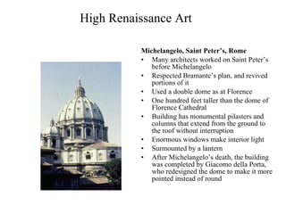 High Renaissance Art Michelangelo, Saint Peter’s, Rome   Many architects worked on Saint Peter’s before Michelangelo Respected Bramante’s plan, and revived portions of it Used a double dome as at Florence One hundred feet taller than the dome of Florence Cathedral Building has monumental pilasters and columns that extend from the ground to the roof without interruption Enormous windows make interior light Surmounted by a lantern After Michelangelo’s death, the building was completed by Giacomo della Porta, who redesigned the dome to make it more pointed instead of round 