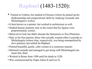 Raphael  (1483-1520): •  Trained in Umbria, but studied in Florence (where he picked up his draftsmanship and compositional skills by studying Leonardo and Michelangelo's works). •  Is best known as a painter, but worked in architecture as well. •  Studied human anatomy only to the extent that his figures were proportionately correct. •  Believed in God, but didn't alienate the Humanists or Neo-Platonists. •  Had, as his first patrons, those who actually wanted either Leonardo or Michelangelo (whose time, respectively, was being monopolized by  their  patrons), but settled for Raphael. •  Painted beautiful, gentle, calm women in a courteous manner. •  Idolized Leonardo and managed to get along with Michelangelo (no mean feat, that). •  Worked in Rome from 1508 until his death in 1520. •  Was commissioned by Popes Julius II and Leo X. 